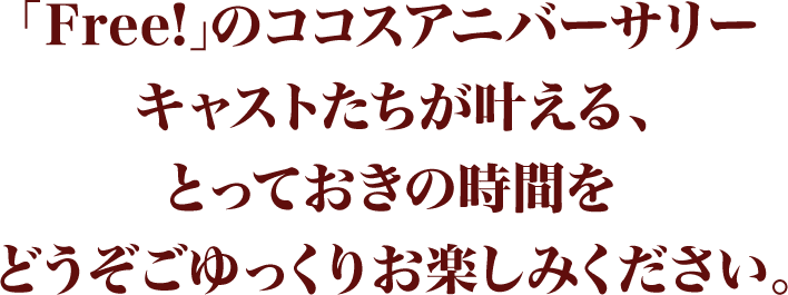 「Free!」のココスアニバーサリーキャストたちが叶える、とっておきの時間をどうぞごゆっくりお楽しみください。