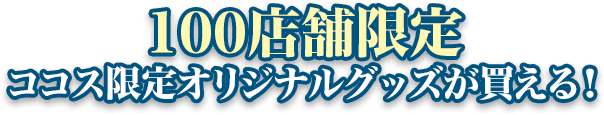 100店舗限定 ココス限定オリジナルグッズが買える！